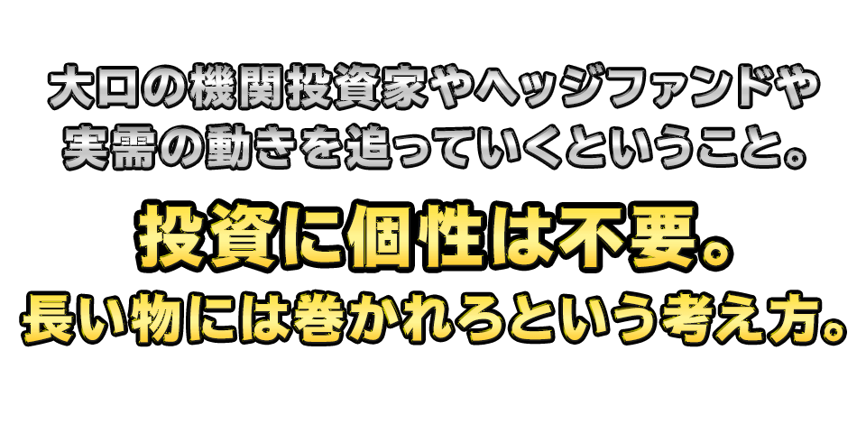 大口の機関投資家やヘッジファンドや実需の動きを追っていくということ。投資に個性は不要。長い物には巻かれろという考え方。