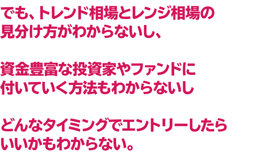 でも、トレンド相場とレンジ相場の見分け方がわからないし、
　資金豊富な投資家やファンドに付いていく方法もわからないし
　どんなタイミングでエントリーしたらいいかもわからない。