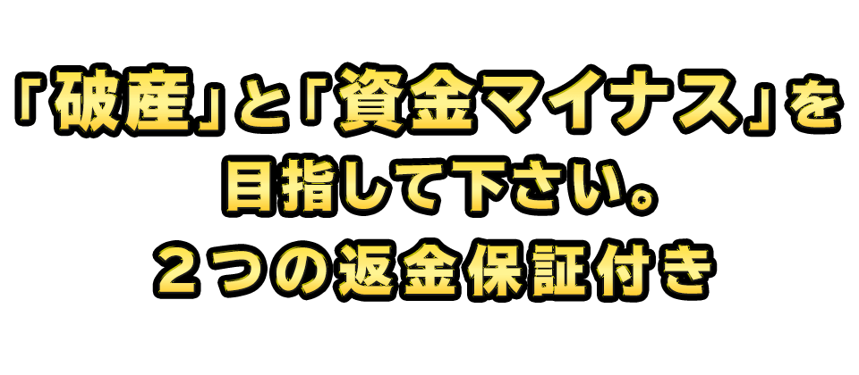 「破産」と「資金マイナス」を目指して下さい。２つの返金保証付き