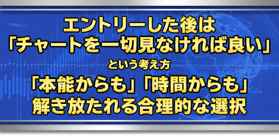 エントリーした後は「チャートを一切見なければ良い」という考え方
　「本能からも」「時間からも」解き放たれる合理的な選択