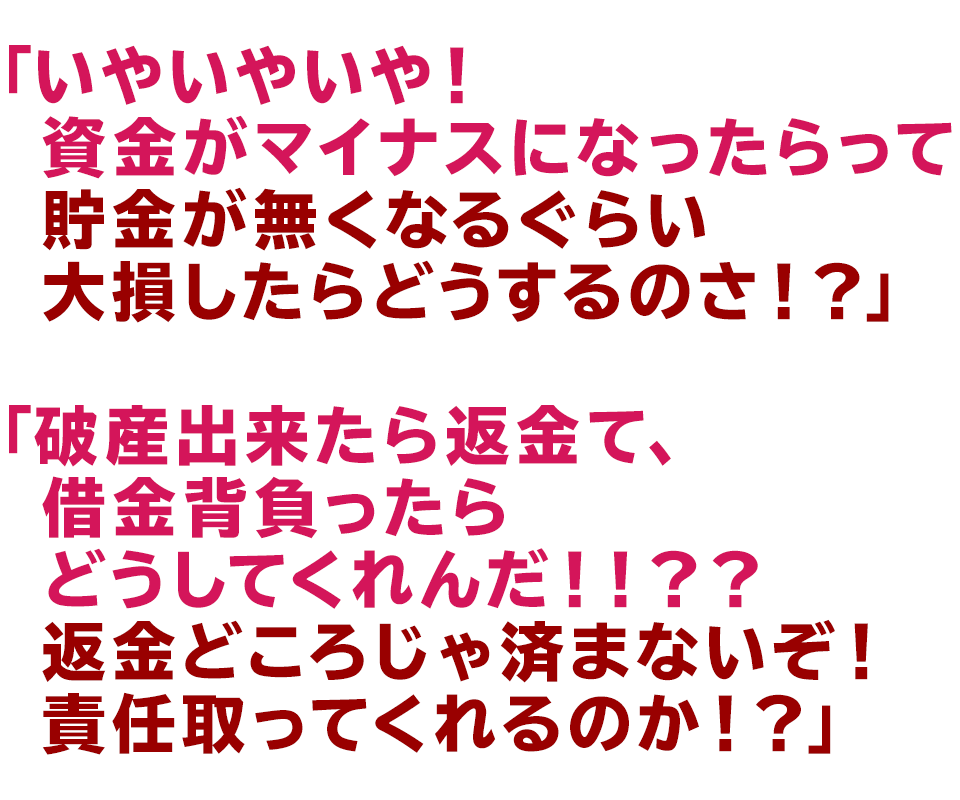 「いやいやいや！資金がマイナスになったらって
貯金が無くなるぐらい大損したらどうするのさ！？」
「破産出来たら返金て、借金背負ったらどうしてくれんだ！！？？
		  返金どころじゃ済まないぞ！責任取ってくれるのか！？」