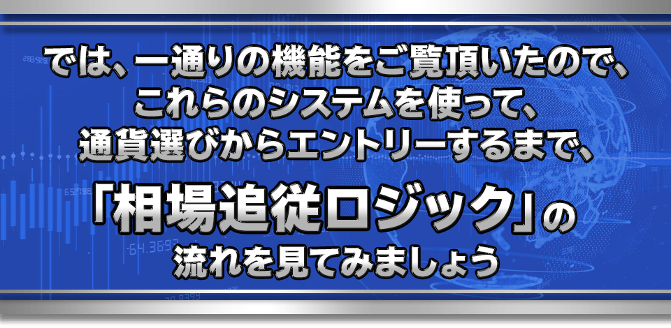 では、一通りの機能をご覧頂いたので、
これらのシステムを使って、通貨選びからエントリーするまで、
「相場追従ロジック」の流れを見てみましょう