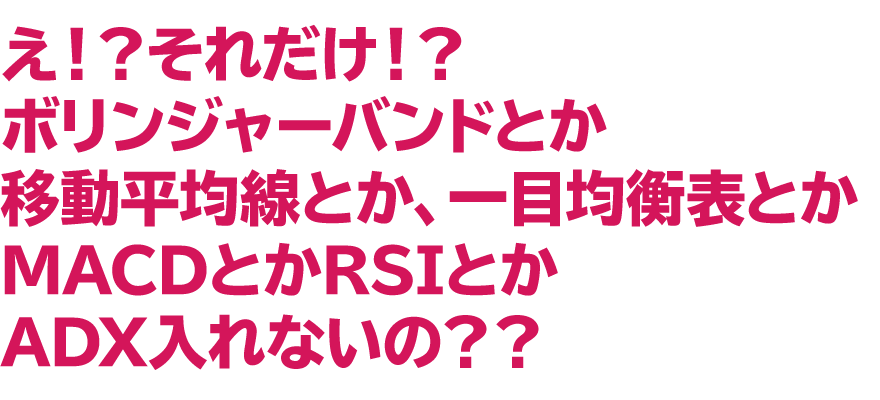「え！？　それだけ！？　ボリンジャーバンドとか移動平均線とか、一目均衡表とかMACDとかRSIとかADX入れないの？？」