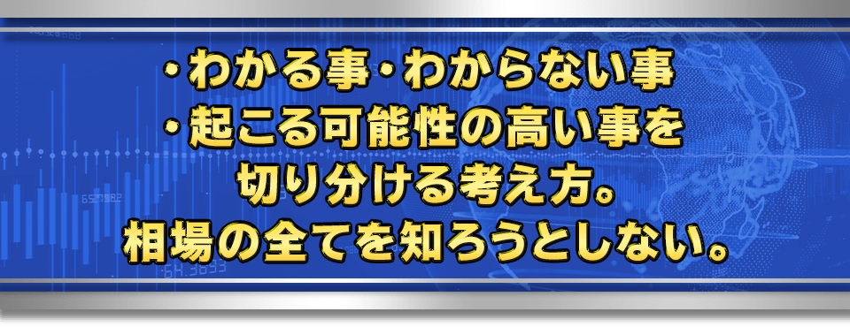 ・わかる事　・わからない事　・起こる可能性の高い事
　を切り分ける考え方。相場の全てを知ろうとしない。