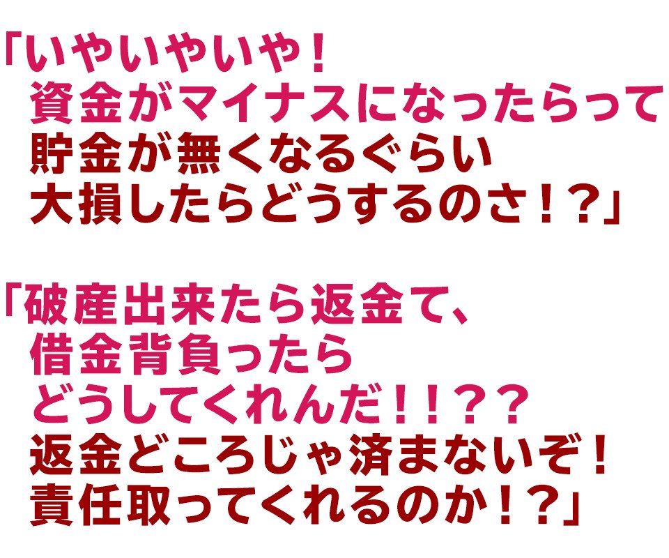 「いやいやいや！資金がマイナスになったらって
貯金が無くなるぐらい大損したらどうするのさ！？」
「破産出来たら返金て、借金背負ったらどうしてくれんだ！！？？
返金どころじゃ済まないぞ！責任取ってくれるのか！？」