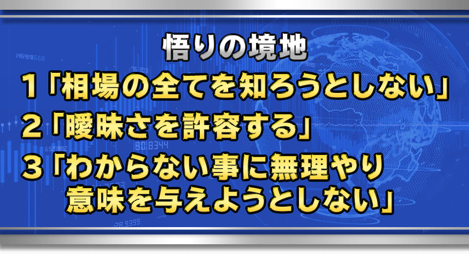 悟りの境地
　１「相場の全てを知ろうとしない」
　２「曖昧さを許容する」
　３「わからない事に無理やり意味を与えようとしない」	