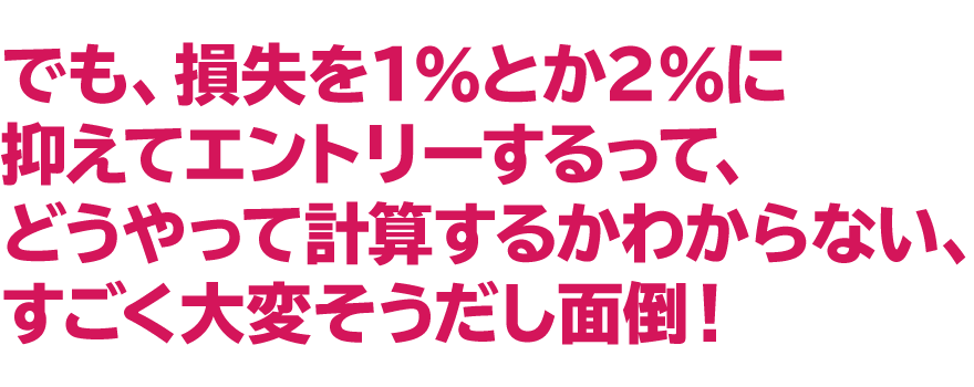 「でも、損失を１％とか２％に抑えてエントリーするって、
どうやって計算するかわからない、すごく大変そうだし面倒！」
