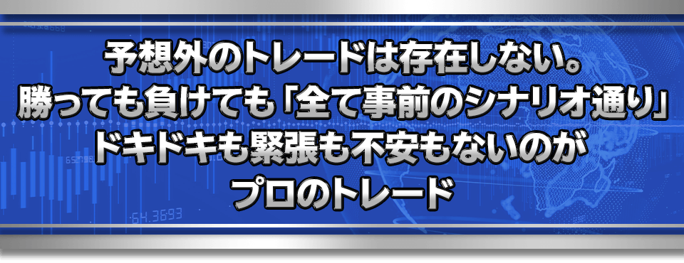予想外のトレードは存在しない。
　勝っても負けても「全て事前のシナリオ通り」
　ドキドキも緊張も不安もないのがプロのトレード