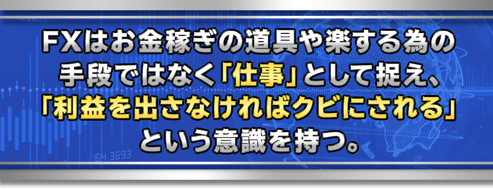 FXはお金稼ぎの道具や楽する為の手段ではなく「仕事」として捉え、
「利益を出さなければクビにされる」という意識を持つ。