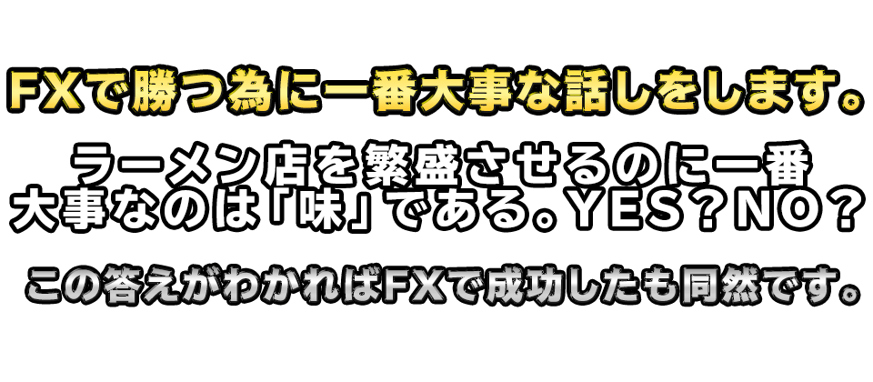 FXで勝つ為に一番大事な話しをします。
【ラーメン店を繁盛させるのに一番大事なのは「味」である。YES？NO？】
　この答えがわかればFXで成功したも同然です。