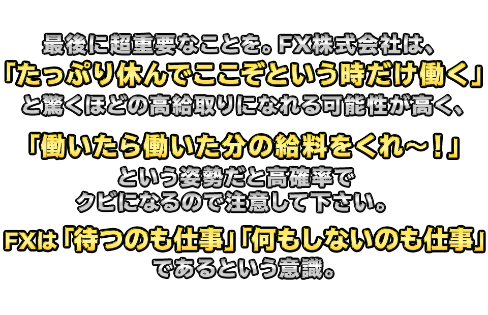 最後に超重要なことを。　 FX株式会社は、
「たっぷり休んでここぞという時だけ働く」と驚くほどの高給取りになれる可能性が高く、
「働いたら働いた分の給料をくれ～！」という姿勢だと高確率でクビになるので注意して
下さい。FXは「待つのも仕事」「何もしないのも仕事」であるという意識。