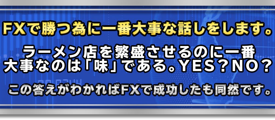 FXで勝つ為に一番大事な話しをします。
【ラーメン店を繁盛させるのに一番大事なのは「味」である。YES？NO？】
　この答えがわかればFXで成功したも同然です。
