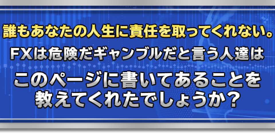 誰もあなたの人生に責任を取ってくれない。
　FXは危険だギャンブルだと言う人達は
　このページに書いてあることを教えてくれたでしょうか？