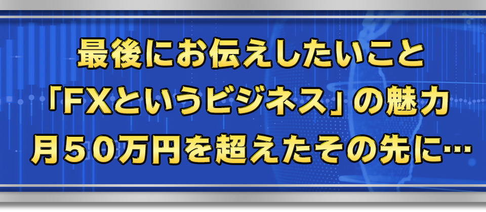 最後にお伝えしたいこと「FXというビジネス」の魅力　月５０万円を超えたその先に…