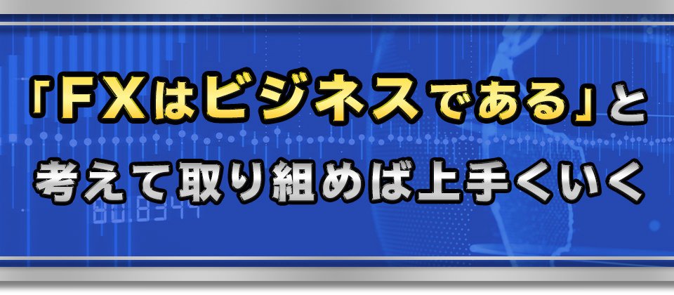 「FXはビジネスである」と考えて取り組めば上手くいく