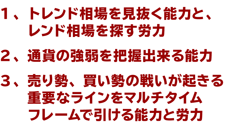 １トレンド相場を見抜く能力と、トレンド相場を探す労力、２通貨の強弱を把握出来る能力、３売り勢、買い勢の戦いが起きる重要なラインをマルチタイムフレームで引ける能力と労力