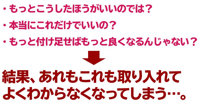 ・もっとこうしたほうがいいのでは？
・本当にこれだけでいいの？
・もっと付け足せばもっと良くなるんじゃない？
↓
結果、あれもこれも取り入れてよくわからなくなってしまう…。