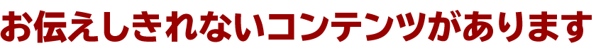 お伝えしきれないコンテンツがあります