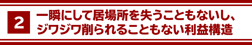 ２、一瞬にして居場所を失うこともないし、ジワジワ削られることもない利益構造