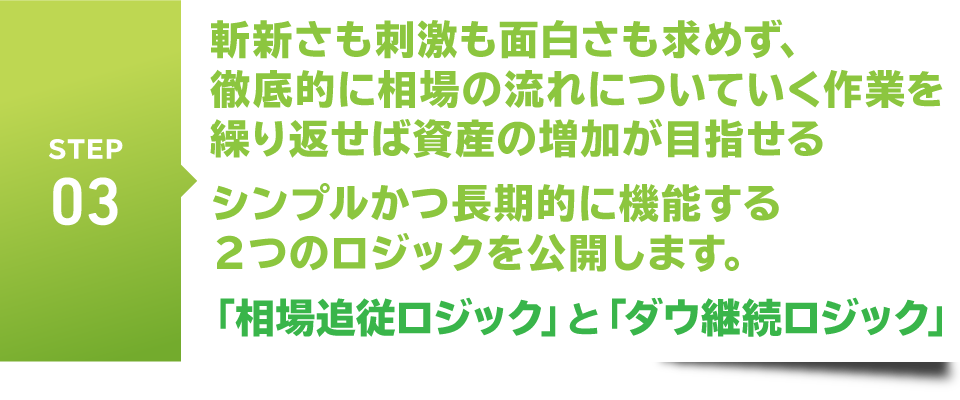 STEP3　斬新さも刺激も面白さも求めず、
　徹底的に相場の流れについていく作業を繰り返せば資産の増加が目指せる
　シンプルかつ長期的に機能する２つのロジックを公開します。
　「相場追従ロジック」と「ダウ継続ロジック」