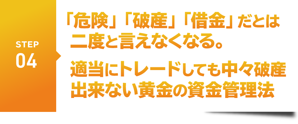 STEP4　「危険」「破産」「借金」だとは二度と言えなくなる。
　適当にトレードしても中々破産出来ない黄金の資金管理法